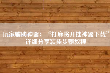 玩家辅助神器：“打麻将开挂神器下载”详细分享装挂步骤教程